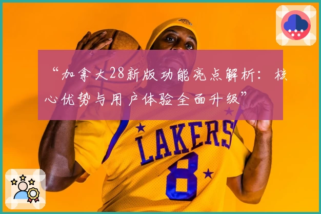 “加拿大28新版功能亮点解析：核心优势与用户体验全面升级”